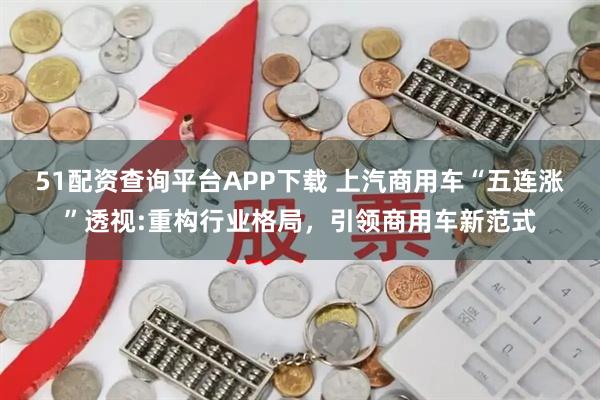51配资查询平台APP下载 上汽商用车“五连涨”透视:重构行业格局，引领商用车新范式