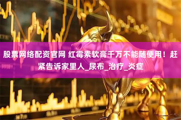 股票网络配资官网 红霉素软膏千万不能随便用！赶紧告诉家里人_尿布_治疗_炎症