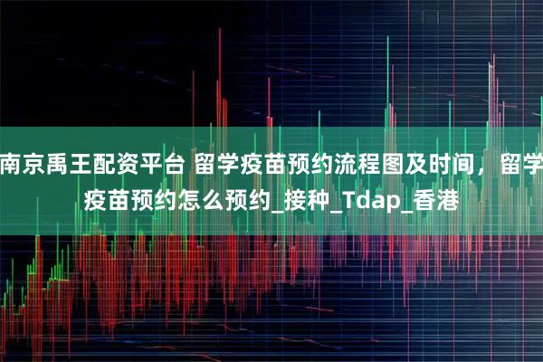 南京禹王配资平台 留学疫苗预约流程图及时间，留学疫苗预约怎么预约_接种_Tdap_香港