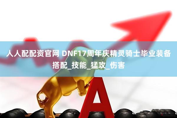 人人配配资官网 DNF17周年庆精灵骑士毕业装备搭配_技能_猛攻_伤害