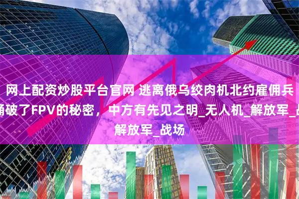 网上配资炒股平台官网 逃离俄乌绞肉机北约雇佣兵，捅破了FPV的秘密，中方有先见之明_无人机_解放军_战场
