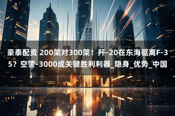 豪泰配资 200架对300架！歼-20在东海驱离F-35？空警-3000成关键胜利利器_隐身_优势_中国