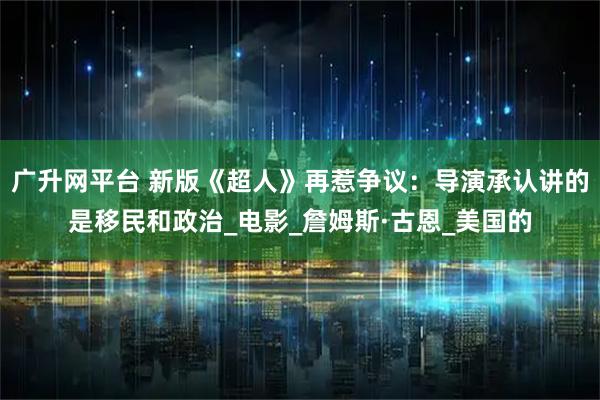 广升网平台 新版《超人》再惹争议：导演承认讲的是移民和政治_电影_詹姆斯·古恩_美国的