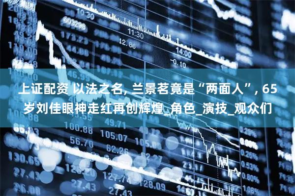 上证配资 以法之名, 兰景茗竟是“两面人”, 65岁刘佳眼神走红再创辉煌_角色_演技_观众们