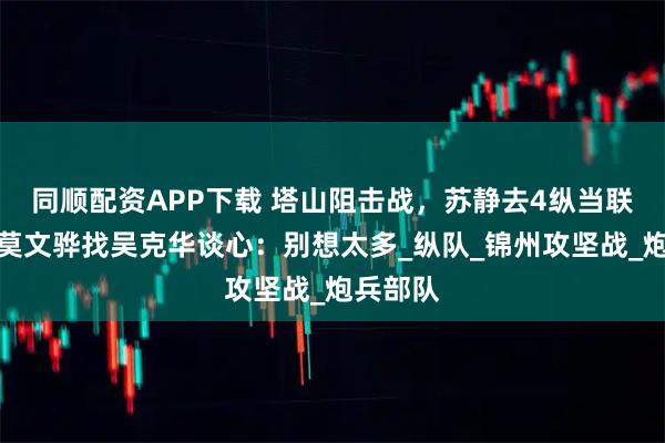 同顺配资APP下载 塔山阻击战，苏静去4纵当联络员，莫文骅找吴克华谈心：别想太多_纵队_锦州攻坚战_炮兵部队