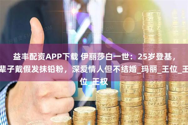 益丰配资APP下载 伊丽莎白一世：25岁登基，一辈子戴假发抹铅粉，深爱情人但不结婚_玛丽_王位_王权