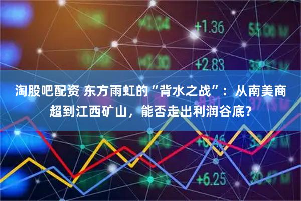 淘股吧配资 东方雨虹的“背水之战”：从南美商超到江西矿山，能否走出利润谷底？