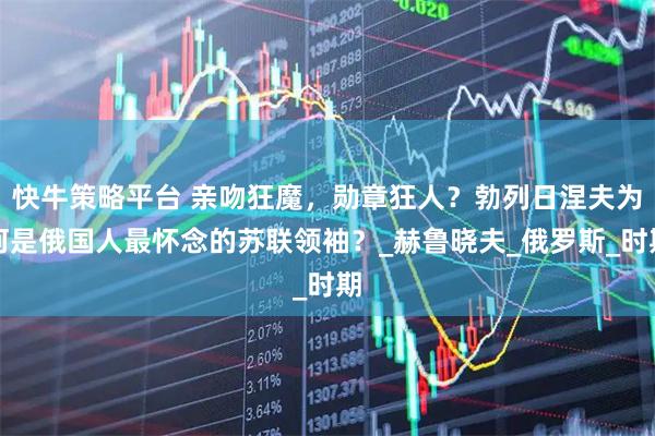 快牛策略平台 亲吻狂魔，勋章狂人？勃列日涅夫为何是俄国人最怀念的苏联领袖？_赫鲁晓夫_俄罗斯_时期