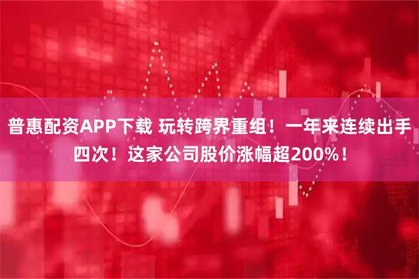 普惠配资APP下载 玩转跨界重组！一年来连续出手四次！这家公司股价涨幅超200%！