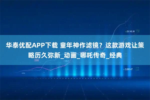 华泰优配APP下载 童年神作滤镜？这款游戏让策略历久弥新_动画_哪吒传奇_经典