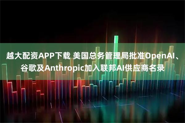 越大配资APP下载 美国总务管理局批准OpenAI、谷歌及Anthropic加入联邦AI供应商名录