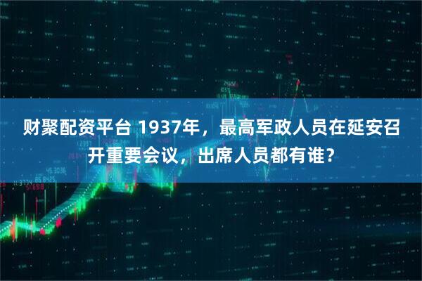 财聚配资平台 1937年，最高军政人员在延安召开重要会议，出席人员都有谁？