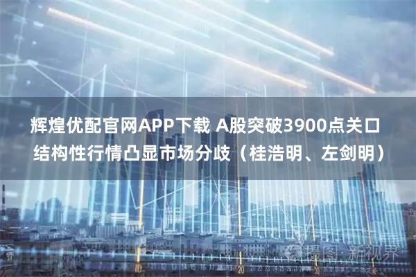 辉煌优配官网APP下载 A股突破3900点关口 结构性行情凸显市场分歧（桂浩明、左剑明）