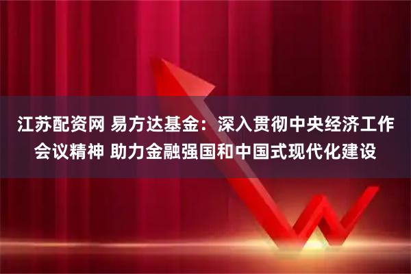 江苏配资网 易方达基金：深入贯彻中央经济工作会议精神 助力金融强国和中国式现代化建设