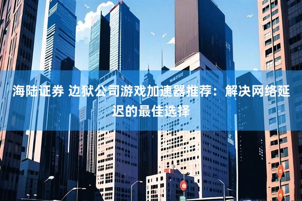 海陆证券 边狱公司游戏加速器推荐：解决网络延迟的最佳选择