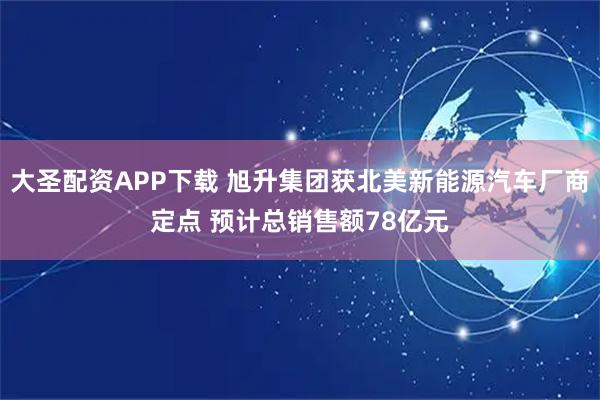 大圣配资APP下载 旭升集团获北美新能源汽车厂商定点 预计总销售额78亿元