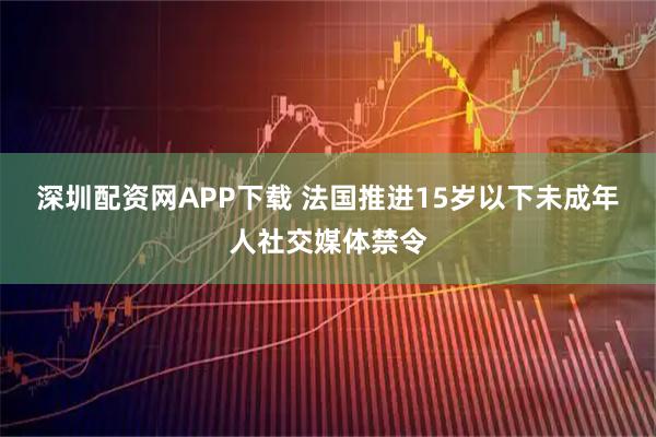 深圳配资网APP下载 法国推进15岁以下未成年人社交媒体禁令