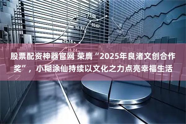 股票配资神器官网 荣膺“2025年良渚文创合作奖”，小糊涂仙持续以文化之力点亮幸福生活