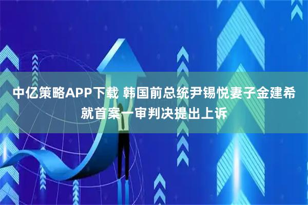 中亿策略APP下载 韩国前总统尹锡悦妻子金建希就首案一审判决提出上诉