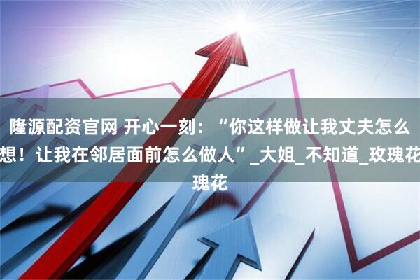 隆源配资官网 开心一刻：“你这样做让我丈夫怎么想！让我在邻居面前怎么做人”_大姐_不知道_玫瑰花