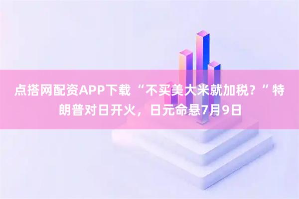 点搭网配资APP下载 “不买美大米就加税？”特朗普对日开火，日元命悬7月9日