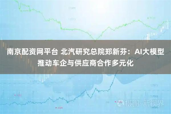 南京配资网平台 北汽研究总院郑新芬：AI大模型推动车企与供应商合作多元化