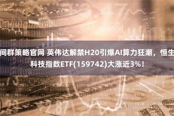 间群策略官网 英伟达解禁H20引爆AI算力狂潮，恒生科技指数ETF(159742)大涨近3%！
