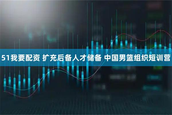 51我要配资 扩充后备人才储备 中国男篮组织短训营